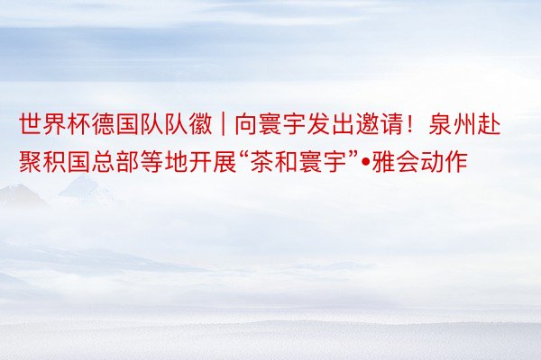 世界杯德国队队徽 | 向寰宇发出邀请！泉州赴聚积国总部等地开展“茶和寰宇”•雅会动作