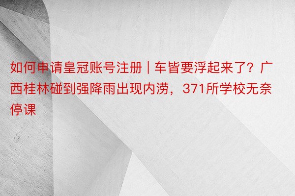 如何申请皇冠账号注册 | 车皆要浮起来了？广西桂林碰到强降雨出现内涝，371所学校无奈停课