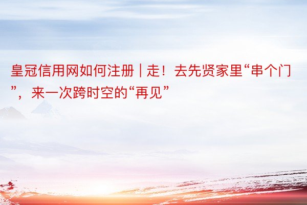 皇冠信用网如何注册 | 走！去先贤家里“串个门”，来一次跨时空的“再见”