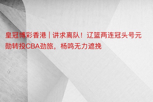 皇冠博彩香港 | 讲求离队！辽篮两连冠头号元勋转投CBA劲旅，杨鸣无力遮挽