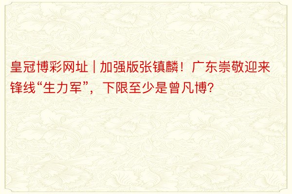 皇冠博彩网址 | 加强版张镇麟！广东崇敬迎来锋线“生力军”，下限至少是曾凡博？