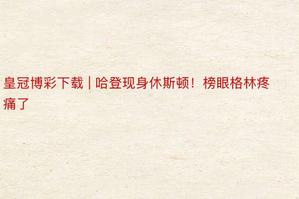 皇冠博彩下载 | 哈登现身休斯顿！榜眼格林疼痛了