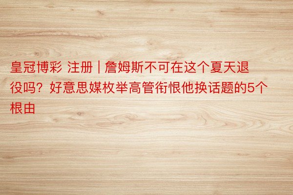 皇冠博彩 注册 | 詹姆斯不可在这个夏天退役吗？好意思媒枚举高管衔恨他换话题的5个根由