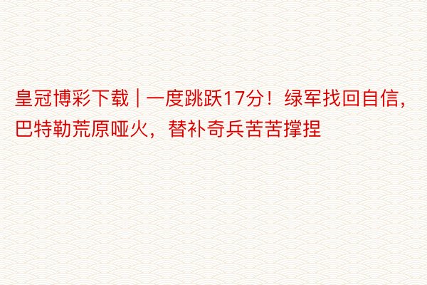皇冠博彩下载 | 一度跳跃17分！绿军找回自信，巴特勒荒原哑火，替补奇兵苦苦撑捏
