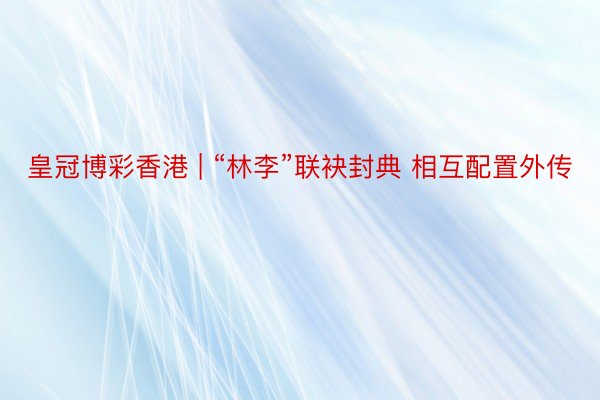 皇冠博彩香港 | “林李”联袂封典 相互配置外传