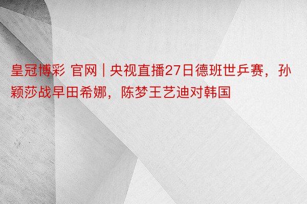 皇冠博彩 官网 | 央视直播27日德班世乒赛，孙颖莎战早田希娜，陈梦王艺迪对韩国