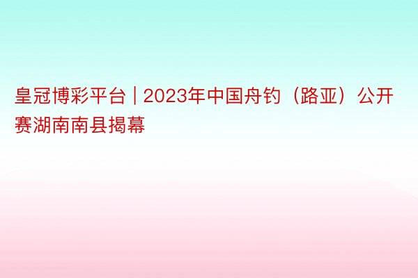 皇冠博彩平台 | 2023年中国舟钓（路亚）公开赛湖南南县揭幕