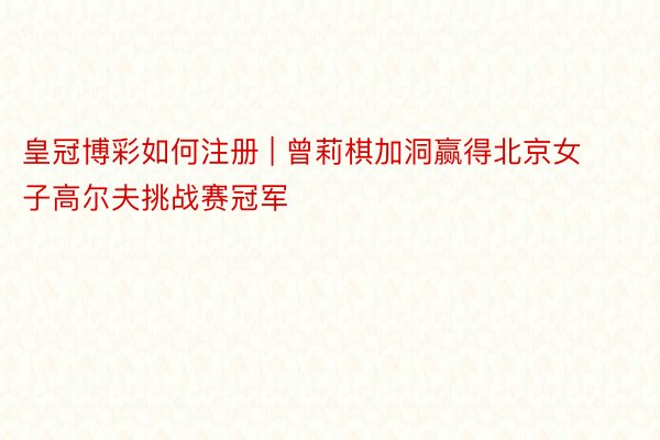 皇冠博彩如何注册 | 曾莉棋加洞赢得北京女子高尔夫挑战赛冠军