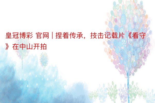 皇冠博彩 官网 | 捏着传承，技击记载片《看守》在中山开拍