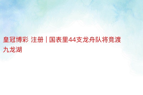 皇冠博彩 注册 | 国表里44支龙舟队将竞渡九龙湖