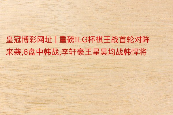 皇冠博彩网址 | 重磅!LG杯棋王战首轮对阵来袭,6盘中韩战,李轩豪王星昊均战韩悍将
