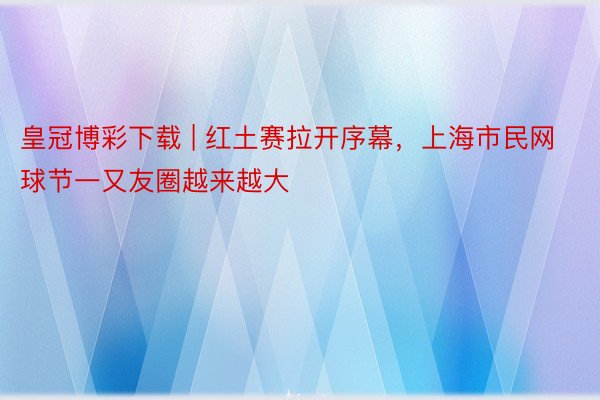 皇冠博彩下载 | 红土赛拉开序幕，上海市民网球节一又友圈越来越大