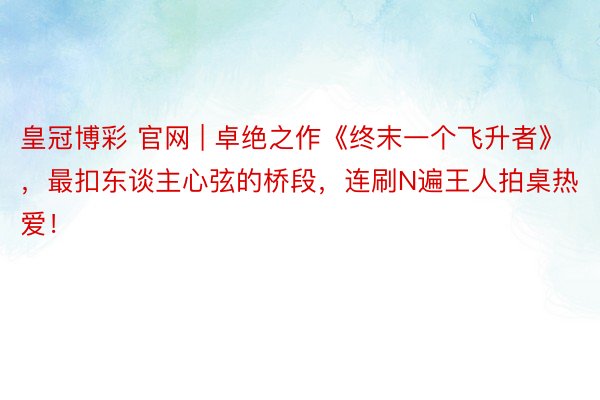 皇冠博彩 官网 | 卓绝之作《终末一个飞升者》，最扣东谈主心弦的桥段，连刷N遍王人拍桌热爱！