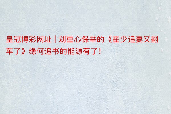 皇冠博彩网址 | 划重心保举的《霍少追妻又翻车了》缘何追书的能源有了！