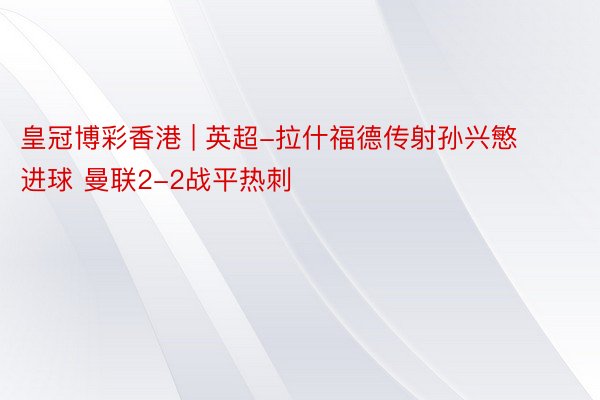 皇冠博彩香港 | 英超-拉什福德传射孙兴慜进球 曼联2-2战平热刺