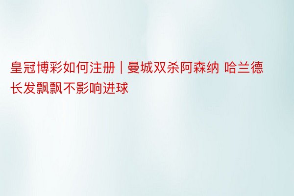 皇冠博彩如何注册 | 曼城双杀阿森纳 哈兰德长发飘飘不影响进球