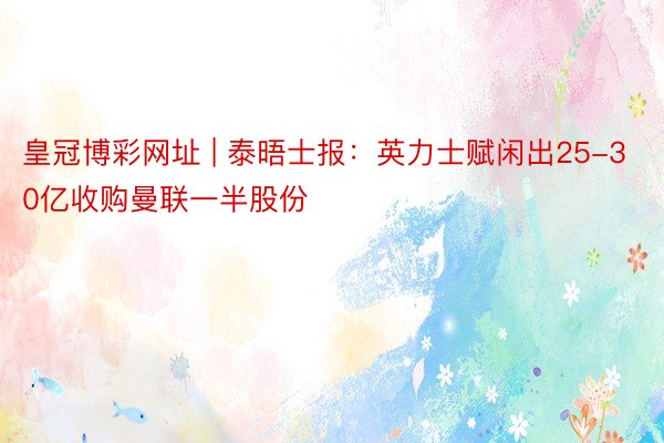 皇冠博彩网址 | 泰晤士报：英力士赋闲出25-30亿收购曼联一半股份