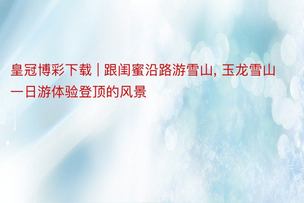 皇冠博彩下载 | 跟闺蜜沿路游雪山, 玉龙雪山一日游体验登顶的风景
