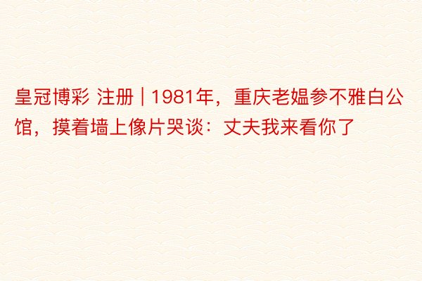 皇冠博彩 注册 | 1981年，重庆老媪参不雅白公馆，摸着墙上像片哭谈：丈夫我来看你了