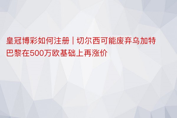 皇冠博彩如何注册 | 切尔西可能废弃乌加特 巴黎在500万欧基础上再涨价