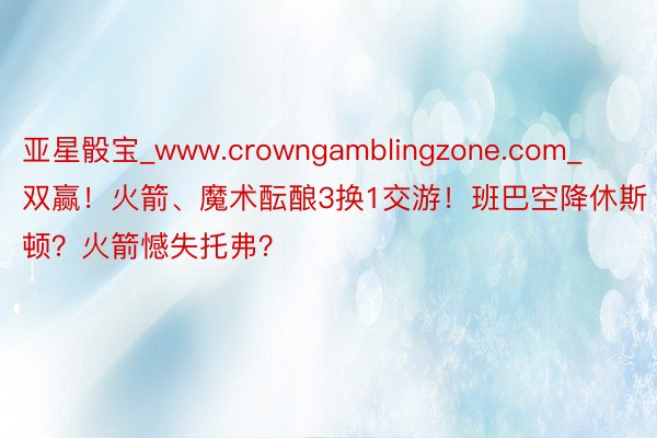 亚星骰宝_www.crowngamblingzone.com_双赢！火箭、魔术酝酿3换1交游！班巴空降休斯顿？火箭憾失托弗？
