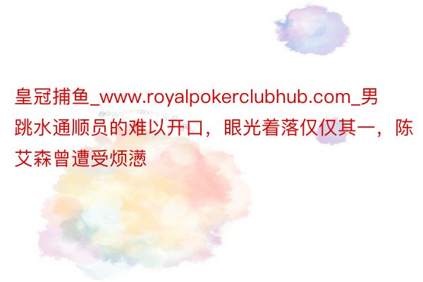 皇冠捕鱼_www.royalpokerclubhub.com_男跳水通顺员的难以开口，眼光着落仅仅其一，陈艾森曾遭受烦懑