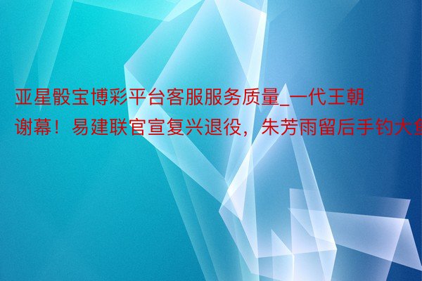 亚星骰宝博彩平台客服服务质量_一代王朝谢幕！易建联官宣复兴退役，朱芳雨留后手钓大鱼