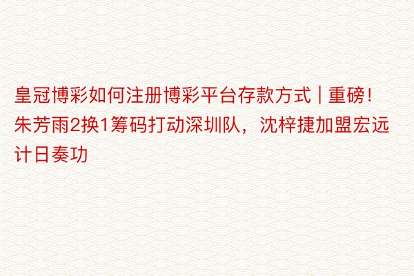 皇冠博彩如何注册博彩平台存款方式 | 重磅！朱芳雨2换1筹码打动深圳队，沈梓捷加盟宏远计日奏功