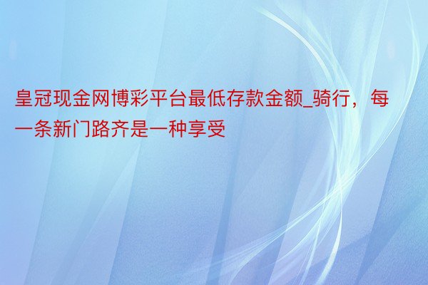 皇冠现金网博彩平台最低存款金额_骑行，每一条新门路齐是一种享受
