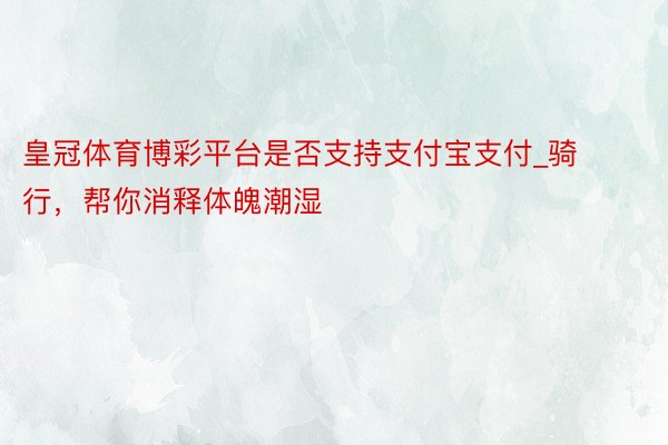 皇冠体育博彩平台是否支持支付宝支付_骑行，帮你消释体魄潮湿