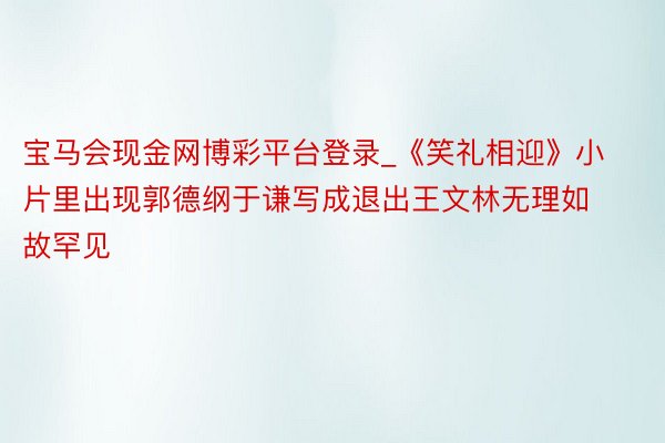 宝马会现金网博彩平台登录_《笑礼相迎》小片里出现郭德纲于谦写成退出王文林无理如故罕见