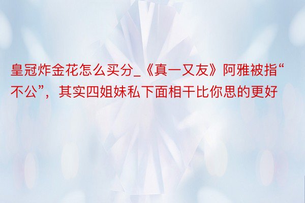 皇冠炸金花怎么买分_《真一又友》阿雅被指“不公”，其实四姐妹私下面相干比你思的更好