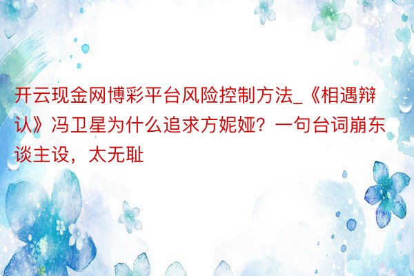 开云现金网博彩平台风险控制方法_《相遇辩认》冯卫星为什么追求方妮娅？一句台词崩东谈主设，太无耻