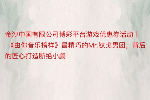金沙中国有限公司博彩平台游戏优惠券活动 | 《由你音乐榜样》最精巧的Mr.钛戈男团，背后的匠心打造断绝小觑