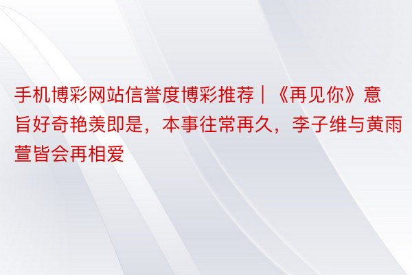 手机博彩网站信誉度博彩推荐 | 《再见你》意旨好奇艳羡即是，本事往常再久，李子维与黄雨萱皆会再相爱