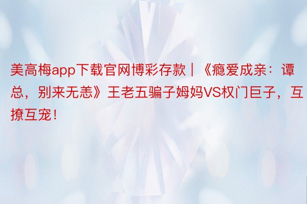 美高梅app下载官网博彩存款 | 《瘾爱成亲：谭总，别来无恙》王老五骗子姆妈VS权门巨子，互撩互宠！