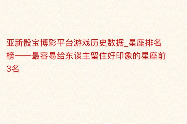 亚新骰宝博彩平台游戏历史数据_星座排名榜——最容易给东谈主留住好印象的星座前3名