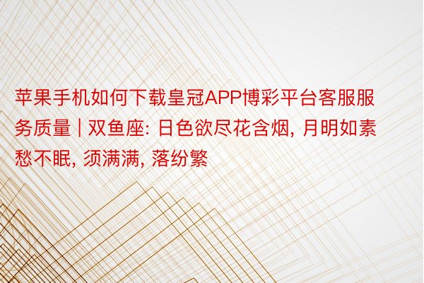 苹果手机如何下载皇冠APP博彩平台客服服务质量 | 双鱼座: 日色欲尽花含烟, 月明如素愁不眠, 须满满, 落纷繁