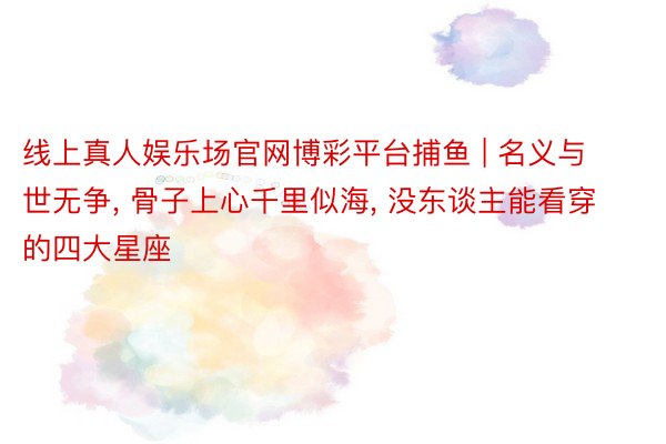 线上真人娱乐场官网博彩平台捕鱼 | 名义与世无争, 骨子上心千里似海, 没东谈主能看穿的四大星座