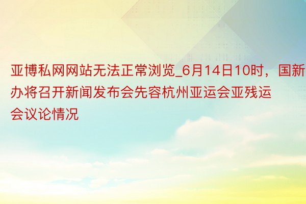 亚博私网网站无法正常浏览_6月14日10时，国新办将召开新闻发布会先容杭州亚运会亚残运会议论情况