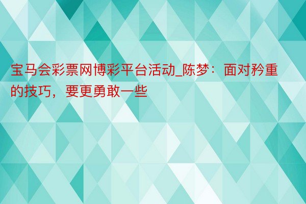 宝马会彩票网博彩平台活动_陈梦：面对矜重的技巧，要更勇敢一些