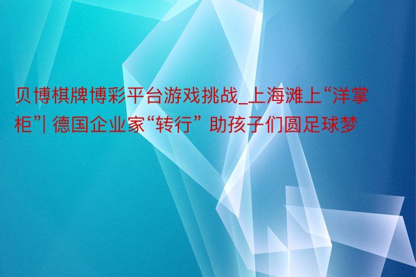 贝博棋牌博彩平台游戏挑战_上海滩上“洋掌柜”| 德国企业家“转行” 助孩子们圆足球梦
