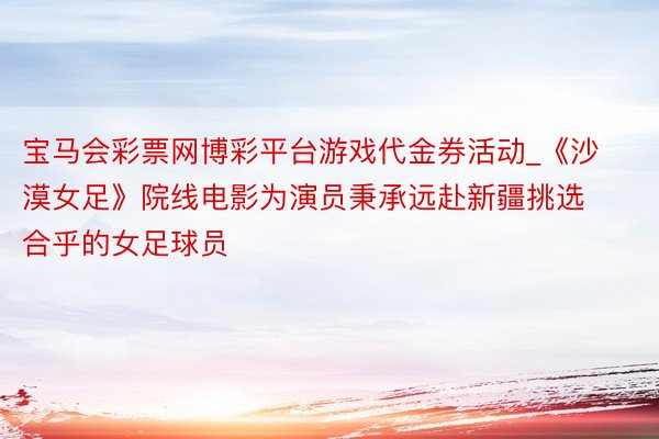 宝马会彩票网博彩平台游戏代金券活动_《沙漠女足》院线电影为演员秉承远赴新疆挑选合乎的女足球员