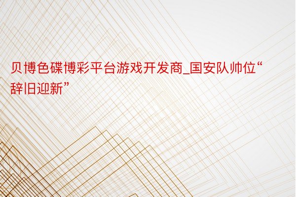 贝博色碟博彩平台游戏开发商_国安队帅位“辞旧迎新”