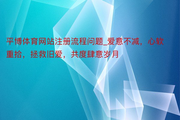 平博体育网站注册流程问题_爱意不减，心软重拾，拯救旧爱，共度肆意岁月
