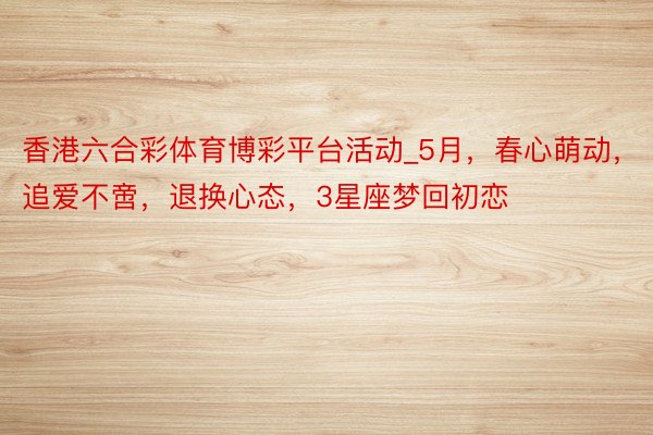 香港六合彩体育博彩平台活动_5月，春心萌动，追爱不啻，退换心态，3星座梦回初恋