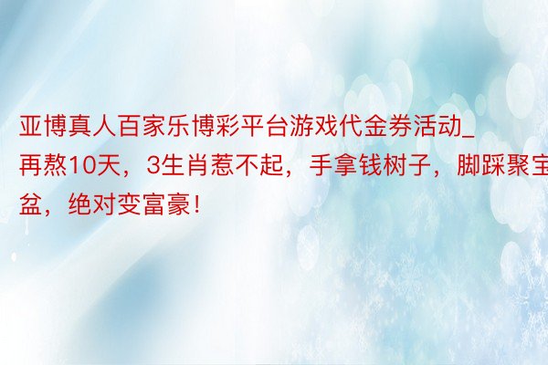 亚博真人百家乐博彩平台游戏代金券活动_再熬10天，3生肖惹不起，手拿钱树子，脚踩聚宝盆，绝对变富豪！