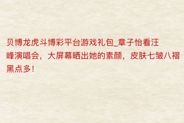 贝博龙虎斗博彩平台游戏礼包_章子怡看汪峰演唱会，大屏幕晒出她的素颜，皮肤七皱八褶黑点多！