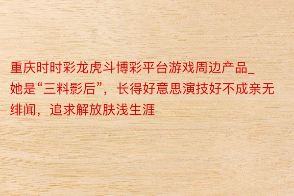 重庆时时彩龙虎斗博彩平台游戏周边产品_她是“三料影后”，长得好意思演技好不成亲无绯闻，追求解放肤浅生涯