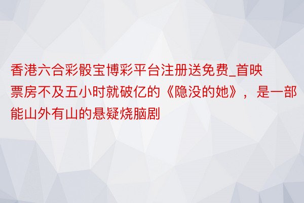 香港六合彩骰宝博彩平台注册送免费_首映票房不及五小时就破亿的《隐没的她》，是一部能山外有山的悬疑烧脑剧